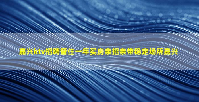 嘉兴ktv招聘管住一年买房亲招亲带稳定场所嘉兴